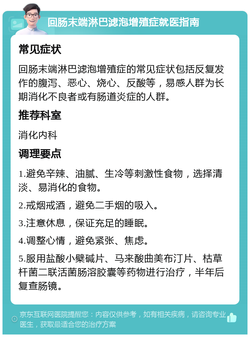 回肠末端淋巴滤泡增殖症就医指南 常见症状 回肠末端淋巴滤泡增殖症的常见症状包括反复发作的腹泻、恶心、烧心、反酸等，易感人群为长期消化不良者或有肠道炎症的人群。 推荐科室 消化内科 调理要点 1.避免辛辣、油腻、生冷等刺激性食物，选择清淡、易消化的食物。 2.戒烟戒酒，避免二手烟的吸入。 3.注意休息，保证充足的睡眠。 4.调整心情，避免紧张、焦虑。 5.服用盐酸小檗碱片、马来酸曲美布汀片、枯草杆菌二联活菌肠溶胶囊等药物进行治疗，半年后复查肠镜。