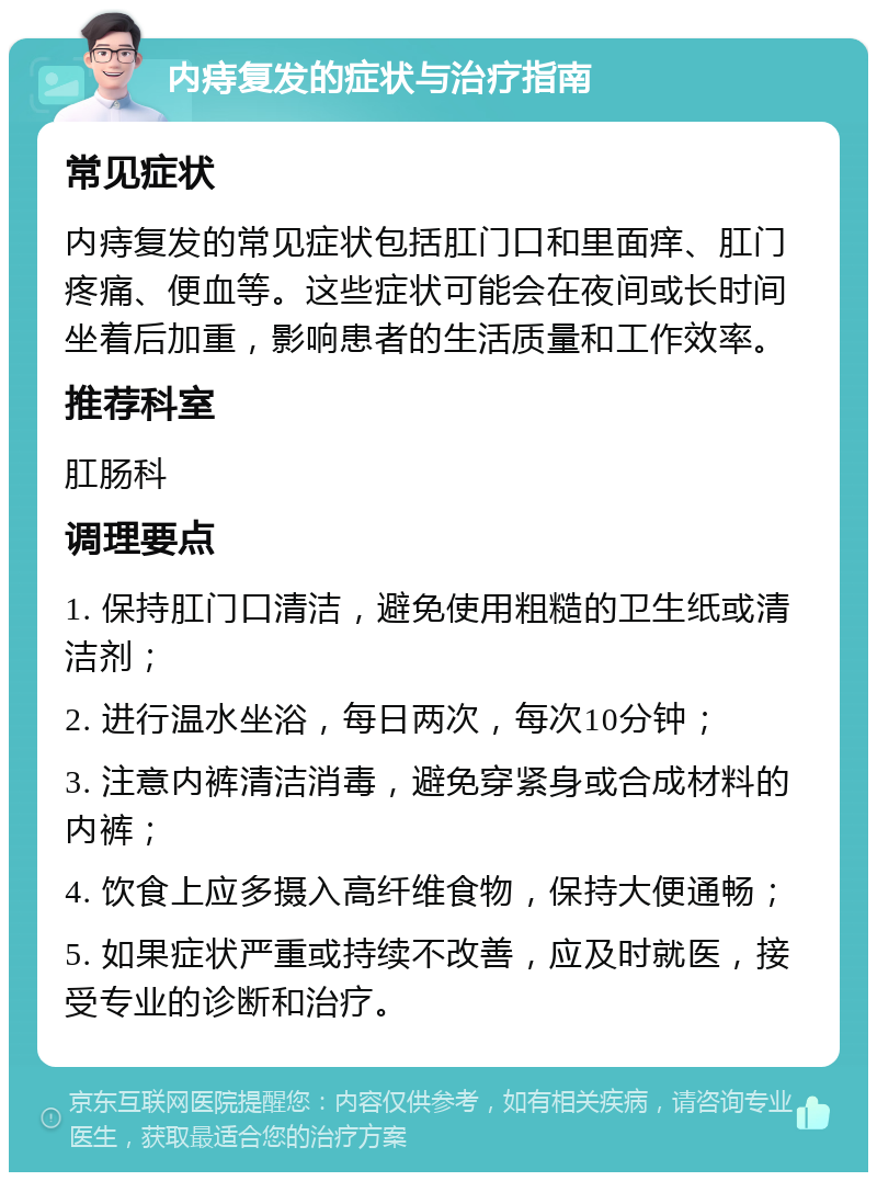 内痔复发的症状与治疗指南 常见症状 内痔复发的常见症状包括肛门口和里面痒、肛门疼痛、便血等。这些症状可能会在夜间或长时间坐着后加重，影响患者的生活质量和工作效率。 推荐科室 肛肠科 调理要点 1. 保持肛门口清洁，避免使用粗糙的卫生纸或清洁剂； 2. 进行温水坐浴，每日两次，每次10分钟； 3. 注意内裤清洁消毒，避免穿紧身或合成材料的内裤； 4. 饮食上应多摄入高纤维食物，保持大便通畅； 5. 如果症状严重或持续不改善，应及时就医，接受专业的诊断和治疗。