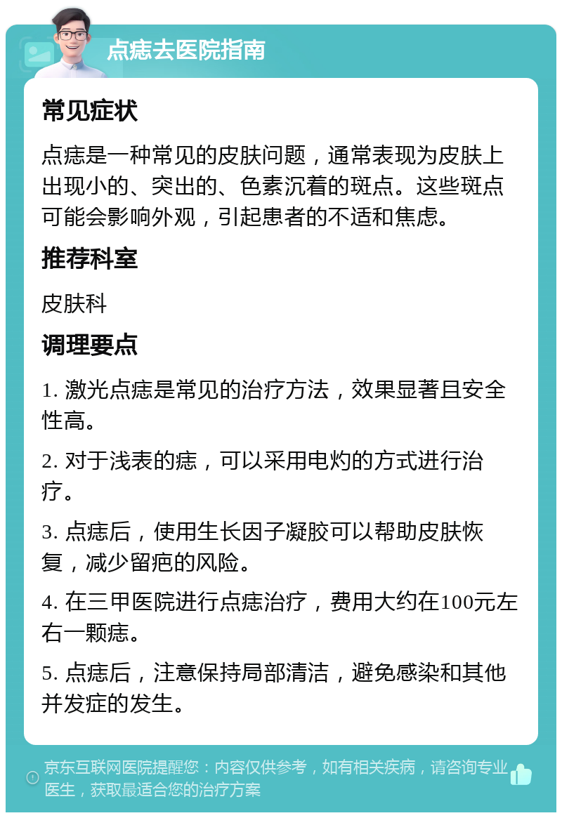 点痣去医院指南 常见症状 点痣是一种常见的皮肤问题，通常表现为皮肤上出现小的、突出的、色素沉着的斑点。这些斑点可能会影响外观，引起患者的不适和焦虑。 推荐科室 皮肤科 调理要点 1. 激光点痣是常见的治疗方法，效果显著且安全性高。 2. 对于浅表的痣，可以采用电灼的方式进行治疗。 3. 点痣后，使用生长因子凝胶可以帮助皮肤恢复，减少留疤的风险。 4. 在三甲医院进行点痣治疗，费用大约在100元左右一颗痣。 5. 点痣后，注意保持局部清洁，避免感染和其他并发症的发生。