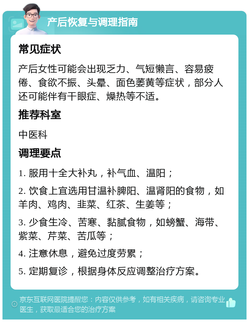 产后恢复与调理指南 常见症状 产后女性可能会出现乏力、气短懒言、容易疲倦、食欲不振、头晕、面色萎黄等症状，部分人还可能伴有干眼症、燥热等不适。 推荐科室 中医科 调理要点 1. 服用十全大补丸，补气血、温阳； 2. 饮食上宜选用甘温补脾阳、温肾阳的食物，如羊肉、鸡肉、韭菜、红茶、生姜等； 3. 少食生冷、苦寒、黏腻食物，如螃蟹、海带、紫菜、芹菜、苦瓜等； 4. 注意休息，避免过度劳累； 5. 定期复诊，根据身体反应调整治疗方案。