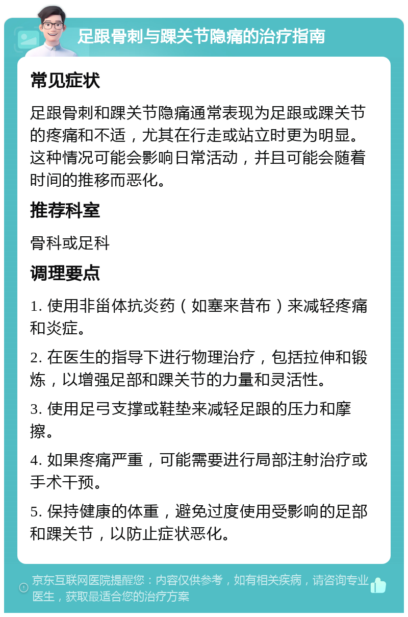 足跟骨刺与踝关节隐痛的治疗指南 常见症状 足跟骨刺和踝关节隐痛通常表现为足跟或踝关节的疼痛和不适，尤其在行走或站立时更为明显。这种情况可能会影响日常活动，并且可能会随着时间的推移而恶化。 推荐科室 骨科或足科 调理要点 1. 使用非甾体抗炎药（如塞来昔布）来减轻疼痛和炎症。 2. 在医生的指导下进行物理治疗，包括拉伸和锻炼，以增强足部和踝关节的力量和灵活性。 3. 使用足弓支撑或鞋垫来减轻足跟的压力和摩擦。 4. 如果疼痛严重，可能需要进行局部注射治疗或手术干预。 5. 保持健康的体重，避免过度使用受影响的足部和踝关节，以防止症状恶化。