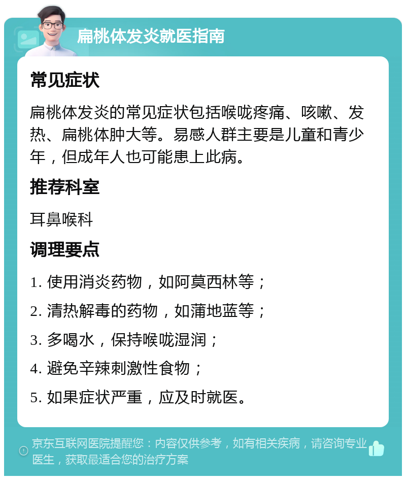 扁桃体发炎就医指南 常见症状 扁桃体发炎的常见症状包括喉咙疼痛、咳嗽、发热、扁桃体肿大等。易感人群主要是儿童和青少年，但成年人也可能患上此病。 推荐科室 耳鼻喉科 调理要点 1. 使用消炎药物，如阿莫西林等； 2. 清热解毒的药物，如蒲地蓝等； 3. 多喝水，保持喉咙湿润； 4. 避免辛辣刺激性食物； 5. 如果症状严重，应及时就医。