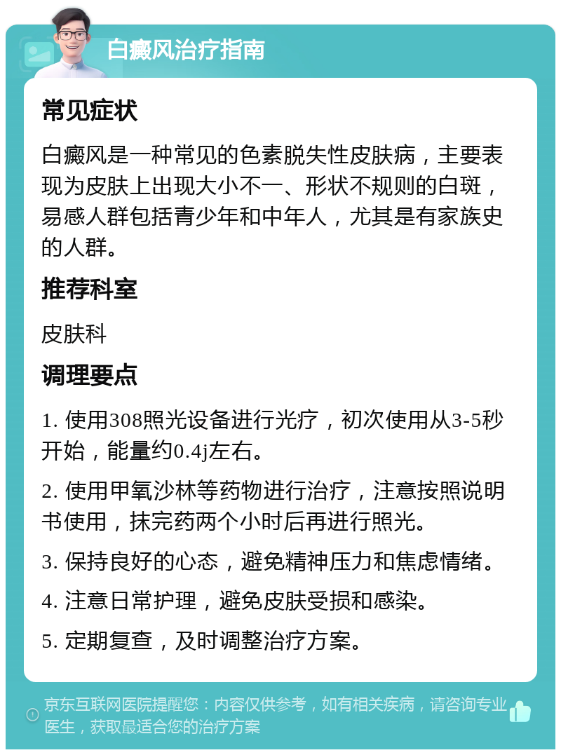 白癜风治疗指南 常见症状 白癜风是一种常见的色素脱失性皮肤病，主要表现为皮肤上出现大小不一、形状不规则的白斑，易感人群包括青少年和中年人，尤其是有家族史的人群。 推荐科室 皮肤科 调理要点 1. 使用308照光设备进行光疗，初次使用从3-5秒开始，能量约0.4j左右。 2. 使用甲氧沙林等药物进行治疗，注意按照说明书使用，抹完药两个小时后再进行照光。 3. 保持良好的心态，避免精神压力和焦虑情绪。 4. 注意日常护理，避免皮肤受损和感染。 5. 定期复查，及时调整治疗方案。