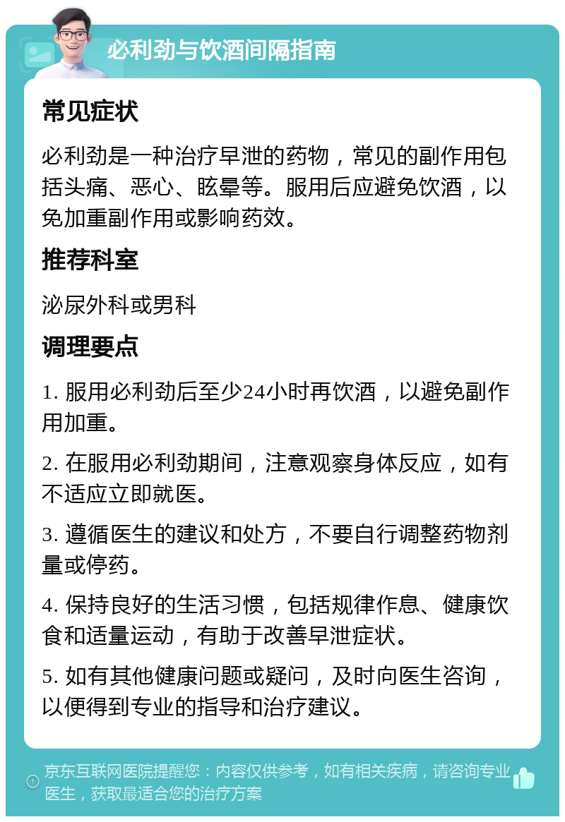 必利劲与饮酒间隔指南 常见症状 必利劲是一种治疗早泄的药物，常见的副作用包括头痛、恶心、眩晕等。服用后应避免饮酒，以免加重副作用或影响药效。 推荐科室 泌尿外科或男科 调理要点 1. 服用必利劲后至少24小时再饮酒，以避免副作用加重。 2. 在服用必利劲期间，注意观察身体反应，如有不适应立即就医。 3. 遵循医生的建议和处方，不要自行调整药物剂量或停药。 4. 保持良好的生活习惯，包括规律作息、健康饮食和适量运动，有助于改善早泄症状。 5. 如有其他健康问题或疑问，及时向医生咨询，以便得到专业的指导和治疗建议。