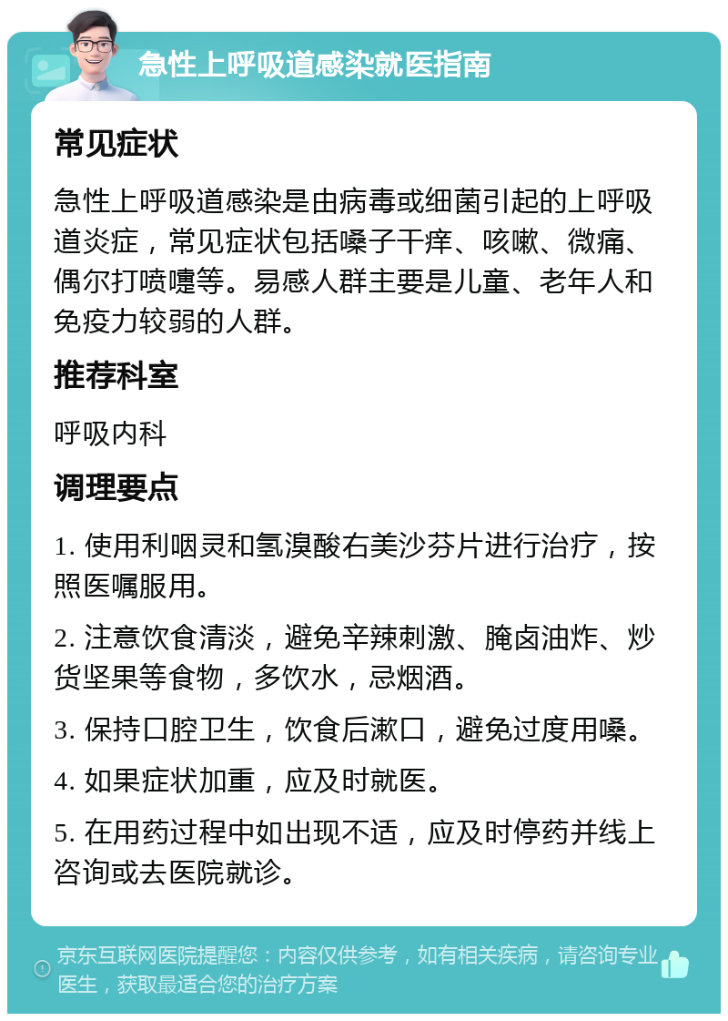 急性上呼吸道感染就医指南 常见症状 急性上呼吸道感染是由病毒或细菌引起的上呼吸道炎症，常见症状包括嗓子干痒、咳嗽、微痛、偶尔打喷嚏等。易感人群主要是儿童、老年人和免疫力较弱的人群。 推荐科室 呼吸内科 调理要点 1. 使用利咽灵和氢溴酸右美沙芬片进行治疗，按照医嘱服用。 2. 注意饮食清淡，避免辛辣刺激、腌卤油炸、炒货坚果等食物，多饮水，忌烟酒。 3. 保持口腔卫生，饮食后漱口，避免过度用嗓。 4. 如果症状加重，应及时就医。 5. 在用药过程中如出现不适，应及时停药并线上咨询或去医院就诊。