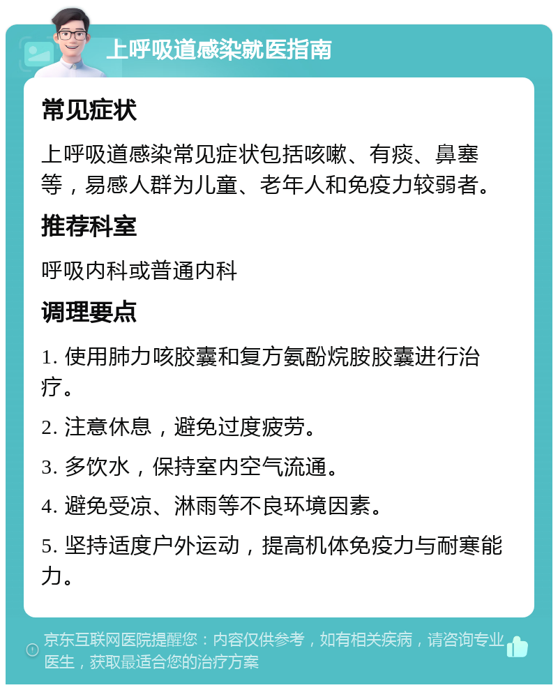 上呼吸道感染就医指南 常见症状 上呼吸道感染常见症状包括咳嗽、有痰、鼻塞等，易感人群为儿童、老年人和免疫力较弱者。 推荐科室 呼吸内科或普通内科 调理要点 1. 使用肺力咳胶囊和复方氨酚烷胺胶囊进行治疗。 2. 注意休息，避免过度疲劳。 3. 多饮水，保持室内空气流通。 4. 避免受凉、淋雨等不良环境因素。 5. 坚持适度户外运动，提高机体免疫力与耐寒能力。