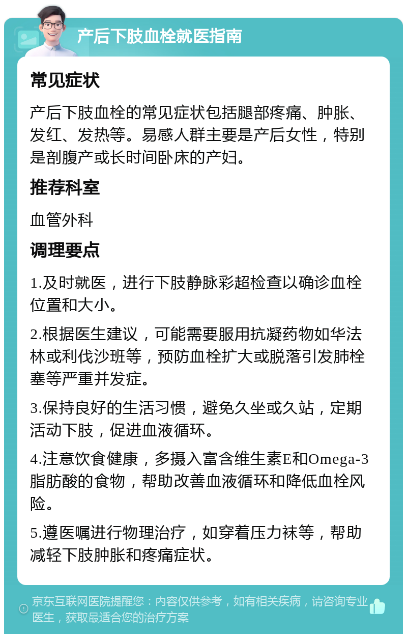 产后下肢血栓就医指南 常见症状 产后下肢血栓的常见症状包括腿部疼痛、肿胀、发红、发热等。易感人群主要是产后女性，特别是剖腹产或长时间卧床的产妇。 推荐科室 血管外科 调理要点 1.及时就医，进行下肢静脉彩超检查以确诊血栓位置和大小。 2.根据医生建议，可能需要服用抗凝药物如华法林或利伐沙班等，预防血栓扩大或脱落引发肺栓塞等严重并发症。 3.保持良好的生活习惯，避免久坐或久站，定期活动下肢，促进血液循环。 4.注意饮食健康，多摄入富含维生素E和Omega-3脂肪酸的食物，帮助改善血液循环和降低血栓风险。 5.遵医嘱进行物理治疗，如穿着压力袜等，帮助减轻下肢肿胀和疼痛症状。