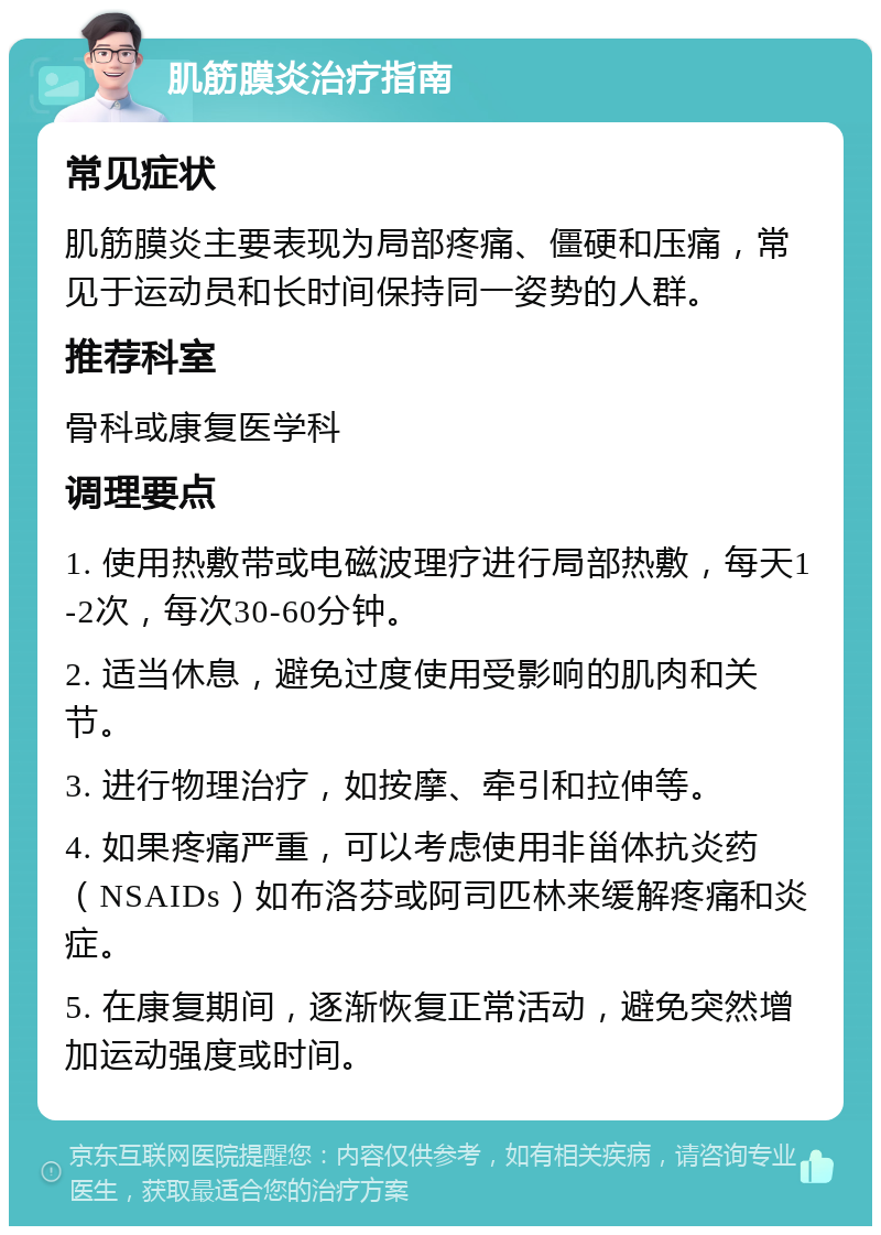 肌筋膜炎治疗指南 常见症状 肌筋膜炎主要表现为局部疼痛、僵硬和压痛，常见于运动员和长时间保持同一姿势的人群。 推荐科室 骨科或康复医学科 调理要点 1. 使用热敷带或电磁波理疗进行局部热敷，每天1-2次，每次30-60分钟。 2. 适当休息，避免过度使用受影响的肌肉和关节。 3. 进行物理治疗，如按摩、牵引和拉伸等。 4. 如果疼痛严重，可以考虑使用非甾体抗炎药（NSAIDs）如布洛芬或阿司匹林来缓解疼痛和炎症。 5. 在康复期间，逐渐恢复正常活动，避免突然增加运动强度或时间。