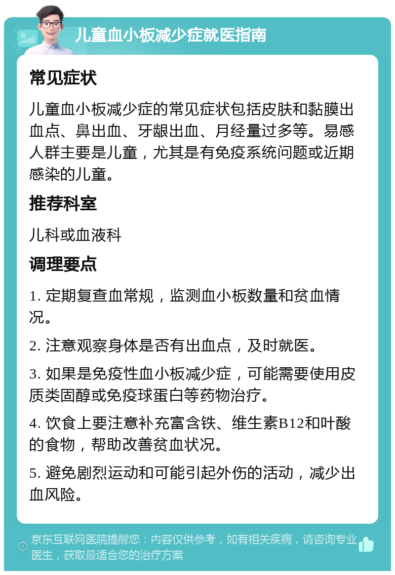 儿童血小板减少症就医指南 常见症状 儿童血小板减少症的常见症状包括皮肤和黏膜出血点、鼻出血、牙龈出血、月经量过多等。易感人群主要是儿童，尤其是有免疫系统问题或近期感染的儿童。 推荐科室 儿科或血液科 调理要点 1. 定期复查血常规，监测血小板数量和贫血情况。 2. 注意观察身体是否有出血点，及时就医。 3. 如果是免疫性血小板减少症，可能需要使用皮质类固醇或免疫球蛋白等药物治疗。 4. 饮食上要注意补充富含铁、维生素B12和叶酸的食物，帮助改善贫血状况。 5. 避免剧烈运动和可能引起外伤的活动，减少出血风险。