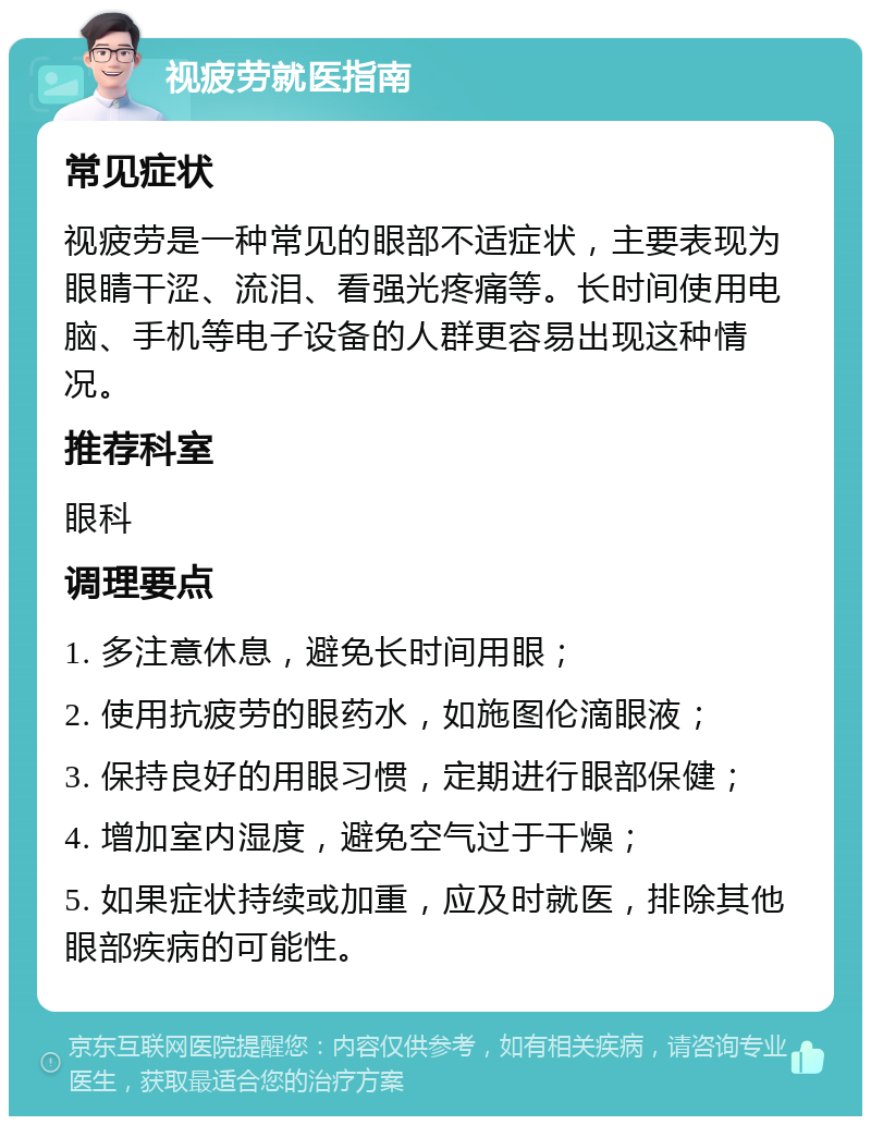 视疲劳就医指南 常见症状 视疲劳是一种常见的眼部不适症状，主要表现为眼睛干涩、流泪、看强光疼痛等。长时间使用电脑、手机等电子设备的人群更容易出现这种情况。 推荐科室 眼科 调理要点 1. 多注意休息，避免长时间用眼； 2. 使用抗疲劳的眼药水，如施图伦滴眼液； 3. 保持良好的用眼习惯，定期进行眼部保健； 4. 增加室内湿度，避免空气过于干燥； 5. 如果症状持续或加重，应及时就医，排除其他眼部疾病的可能性。