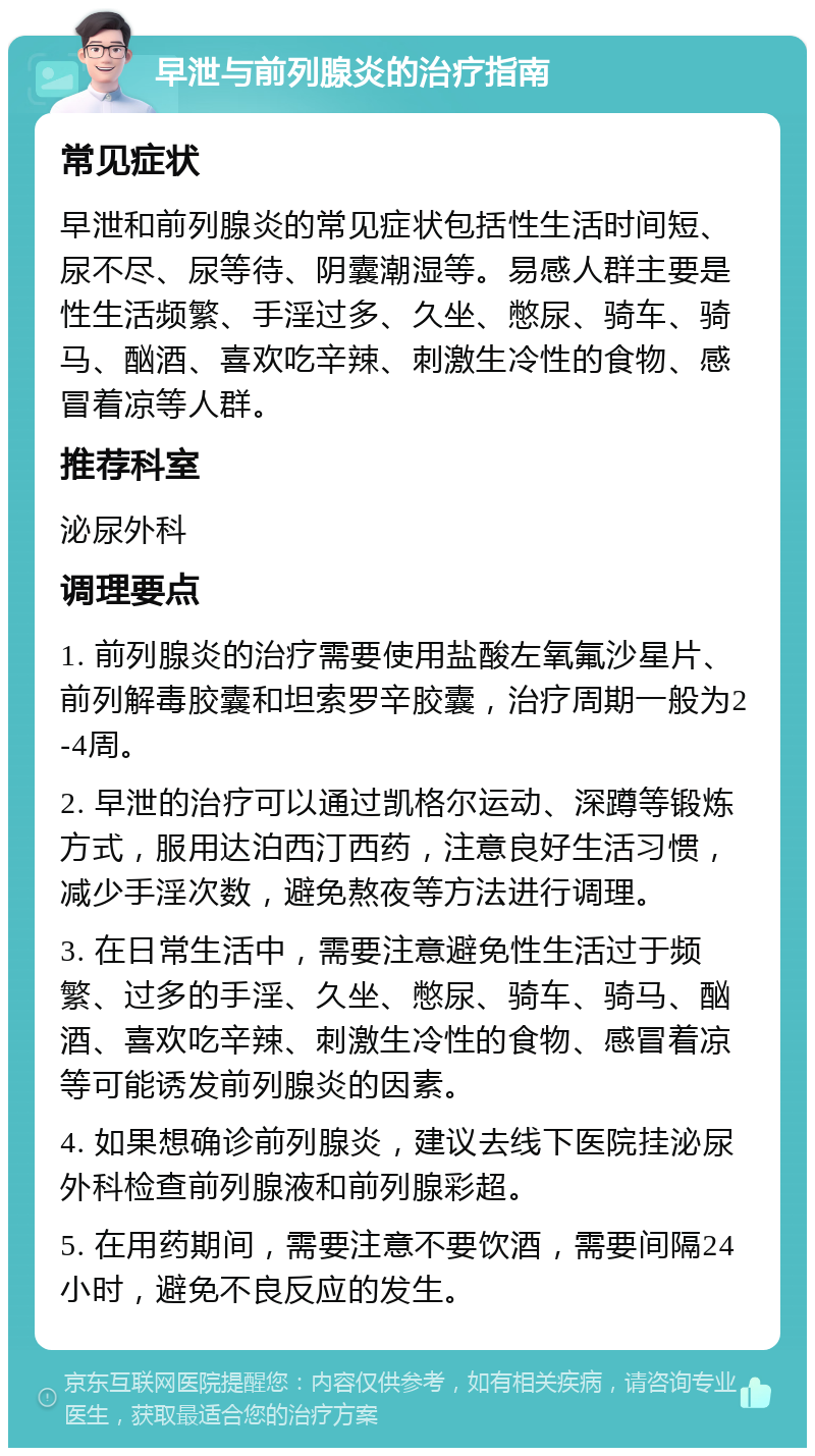 早泄与前列腺炎的治疗指南 常见症状 早泄和前列腺炎的常见症状包括性生活时间短、尿不尽、尿等待、阴囊潮湿等。易感人群主要是性生活频繁、手淫过多、久坐、憋尿、骑车、骑马、酗酒、喜欢吃辛辣、刺激生冷性的食物、感冒着凉等人群。 推荐科室 泌尿外科 调理要点 1. 前列腺炎的治疗需要使用盐酸左氧氟沙星片、前列解毒胶囊和坦索罗辛胶囊，治疗周期一般为2-4周。 2. 早泄的治疗可以通过凯格尔运动、深蹲等锻炼方式，服用达泊西汀西药，注意良好生活习惯，减少手淫次数，避免熬夜等方法进行调理。 3. 在日常生活中，需要注意避免性生活过于频繁、过多的手淫、久坐、憋尿、骑车、骑马、酗酒、喜欢吃辛辣、刺激生冷性的食物、感冒着凉等可能诱发前列腺炎的因素。 4. 如果想确诊前列腺炎，建议去线下医院挂泌尿外科检查前列腺液和前列腺彩超。 5. 在用药期间，需要注意不要饮酒，需要间隔24小时，避免不良反应的发生。