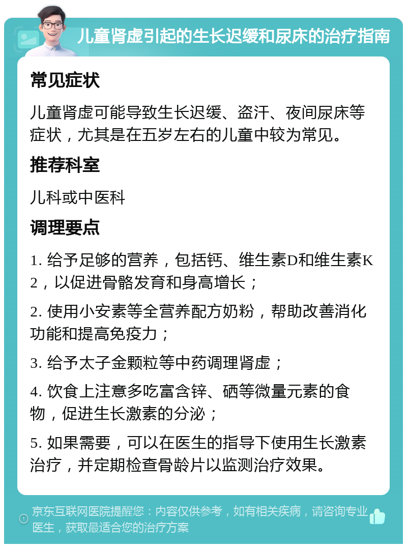 儿童肾虚引起的生长迟缓和尿床的治疗指南 常见症状 儿童肾虚可能导致生长迟缓、盗汗、夜间尿床等症状，尤其是在五岁左右的儿童中较为常见。 推荐科室 儿科或中医科 调理要点 1. 给予足够的营养，包括钙、维生素D和维生素K2，以促进骨骼发育和身高增长； 2. 使用小安素等全营养配方奶粉，帮助改善消化功能和提高免疫力； 3. 给予太子金颗粒等中药调理肾虚； 4. 饮食上注意多吃富含锌、硒等微量元素的食物，促进生长激素的分泌； 5. 如果需要，可以在医生的指导下使用生长激素治疗，并定期检查骨龄片以监测治疗效果。