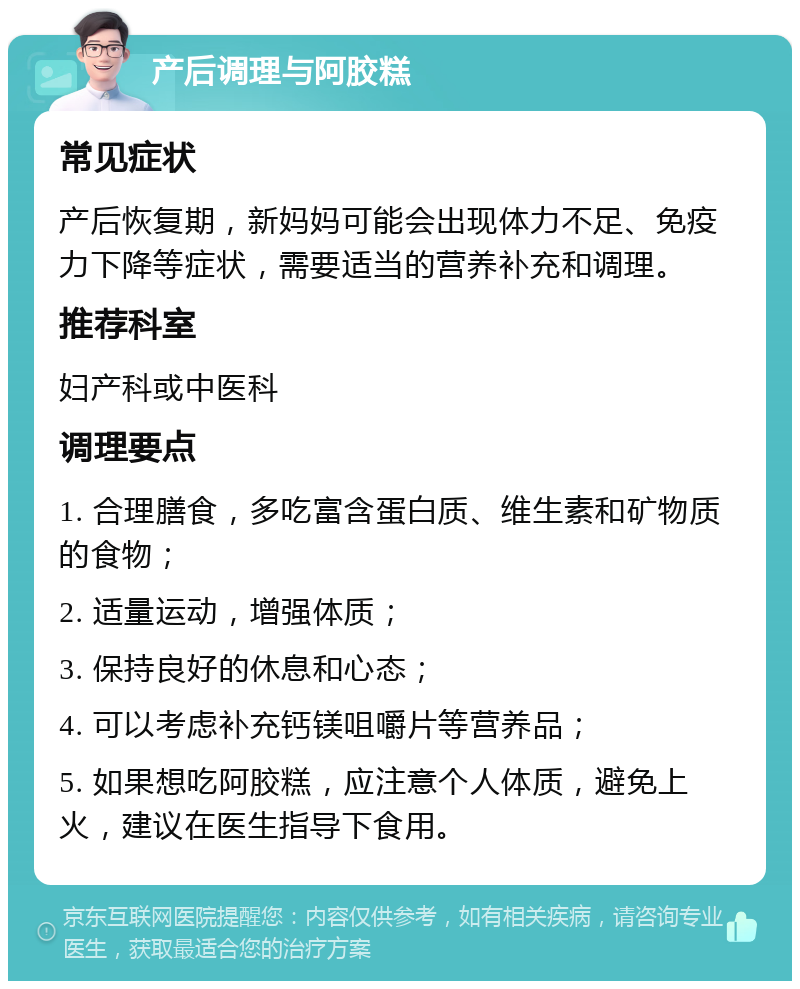 产后调理与阿胶糕 常见症状 产后恢复期，新妈妈可能会出现体力不足、免疫力下降等症状，需要适当的营养补充和调理。 推荐科室 妇产科或中医科 调理要点 1. 合理膳食，多吃富含蛋白质、维生素和矿物质的食物； 2. 适量运动，增强体质； 3. 保持良好的休息和心态； 4. 可以考虑补充钙镁咀嚼片等营养品； 5. 如果想吃阿胶糕，应注意个人体质，避免上火，建议在医生指导下食用。