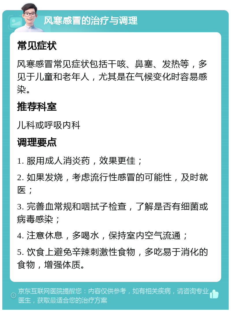 风寒感冒的治疗与调理 常见症状 风寒感冒常见症状包括干咳、鼻塞、发热等，多见于儿童和老年人，尤其是在气候变化时容易感染。 推荐科室 儿科或呼吸内科 调理要点 1. 服用成人消炎药，效果更佳； 2. 如果发烧，考虑流行性感冒的可能性，及时就医； 3. 完善血常规和咽拭子检查，了解是否有细菌或病毒感染； 4. 注意休息，多喝水，保持室内空气流通； 5. 饮食上避免辛辣刺激性食物，多吃易于消化的食物，增强体质。