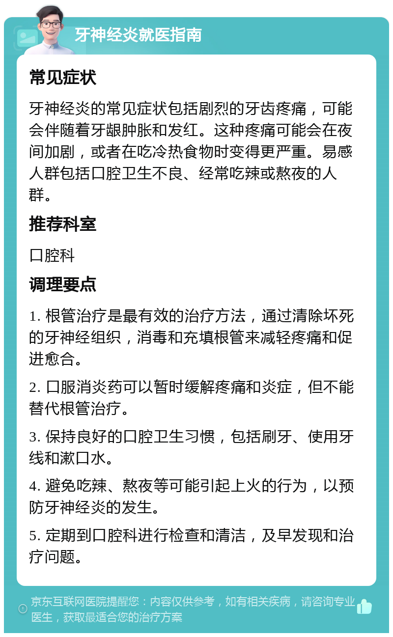 牙神经炎就医指南 常见症状 牙神经炎的常见症状包括剧烈的牙齿疼痛，可能会伴随着牙龈肿胀和发红。这种疼痛可能会在夜间加剧，或者在吃冷热食物时变得更严重。易感人群包括口腔卫生不良、经常吃辣或熬夜的人群。 推荐科室 口腔科 调理要点 1. 根管治疗是最有效的治疗方法，通过清除坏死的牙神经组织，消毒和充填根管来减轻疼痛和促进愈合。 2. 口服消炎药可以暂时缓解疼痛和炎症，但不能替代根管治疗。 3. 保持良好的口腔卫生习惯，包括刷牙、使用牙线和漱口水。 4. 避免吃辣、熬夜等可能引起上火的行为，以预防牙神经炎的发生。 5. 定期到口腔科进行检查和清洁，及早发现和治疗问题。