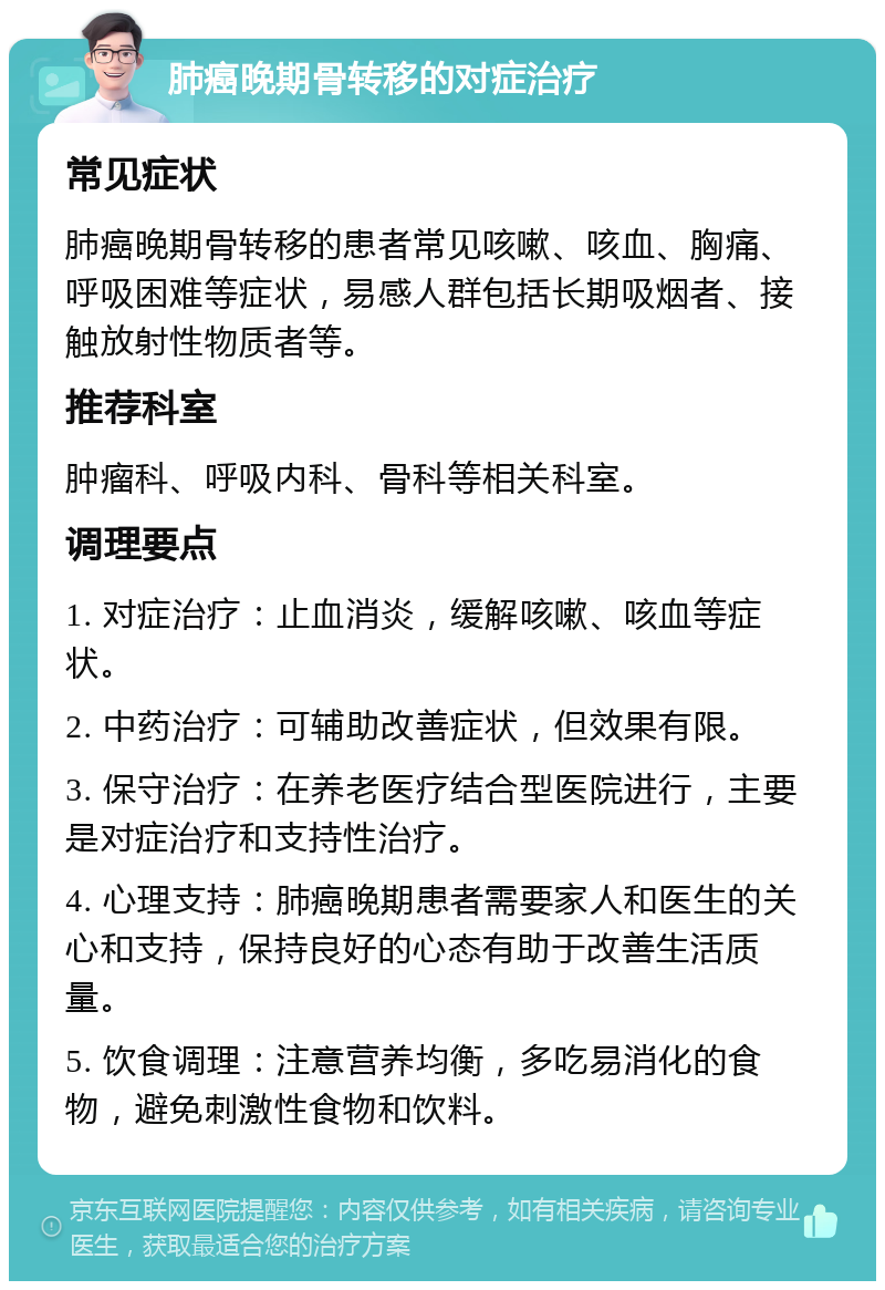 肺癌晚期骨转移的对症治疗 常见症状 肺癌晚期骨转移的患者常见咳嗽、咳血、胸痛、呼吸困难等症状，易感人群包括长期吸烟者、接触放射性物质者等。 推荐科室 肿瘤科、呼吸内科、骨科等相关科室。 调理要点 1. 对症治疗：止血消炎，缓解咳嗽、咳血等症状。 2. 中药治疗：可辅助改善症状，但效果有限。 3. 保守治疗：在养老医疗结合型医院进行，主要是对症治疗和支持性治疗。 4. 心理支持：肺癌晚期患者需要家人和医生的关心和支持，保持良好的心态有助于改善生活质量。 5. 饮食调理：注意营养均衡，多吃易消化的食物，避免刺激性食物和饮料。