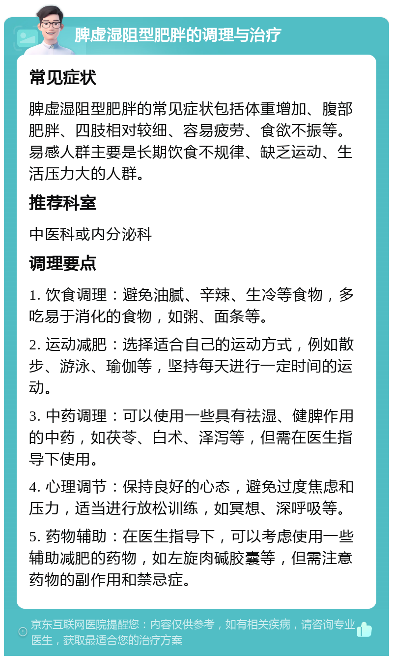 脾虚湿阻型肥胖的调理与治疗 常见症状 脾虚湿阻型肥胖的常见症状包括体重增加、腹部肥胖、四肢相对较细、容易疲劳、食欲不振等。易感人群主要是长期饮食不规律、缺乏运动、生活压力大的人群。 推荐科室 中医科或内分泌科 调理要点 1. 饮食调理：避免油腻、辛辣、生冷等食物，多吃易于消化的食物，如粥、面条等。 2. 运动减肥：选择适合自己的运动方式，例如散步、游泳、瑜伽等，坚持每天进行一定时间的运动。 3. 中药调理：可以使用一些具有祛湿、健脾作用的中药，如茯苓、白术、泽泻等，但需在医生指导下使用。 4. 心理调节：保持良好的心态，避免过度焦虑和压力，适当进行放松训练，如冥想、深呼吸等。 5. 药物辅助：在医生指导下，可以考虑使用一些辅助减肥的药物，如左旋肉碱胶囊等，但需注意药物的副作用和禁忌症。