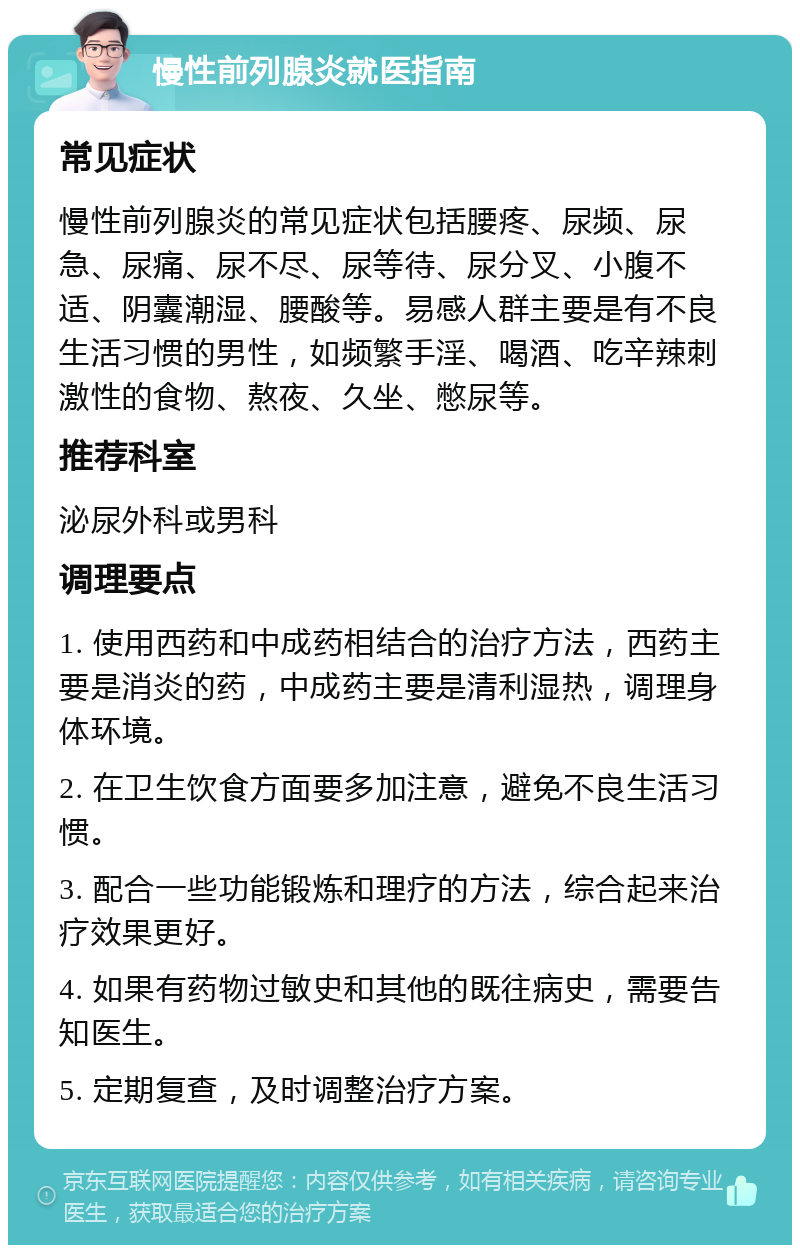 慢性前列腺炎就医指南 常见症状 慢性前列腺炎的常见症状包括腰疼、尿频、尿急、尿痛、尿不尽、尿等待、尿分叉、小腹不适、阴囊潮湿、腰酸等。易感人群主要是有不良生活习惯的男性，如频繁手淫、喝酒、吃辛辣刺激性的食物、熬夜、久坐、憋尿等。 推荐科室 泌尿外科或男科 调理要点 1. 使用西药和中成药相结合的治疗方法，西药主要是消炎的药，中成药主要是清利湿热，调理身体环境。 2. 在卫生饮食方面要多加注意，避免不良生活习惯。 3. 配合一些功能锻炼和理疗的方法，综合起来治疗效果更好。 4. 如果有药物过敏史和其他的既往病史，需要告知医生。 5. 定期复查，及时调整治疗方案。