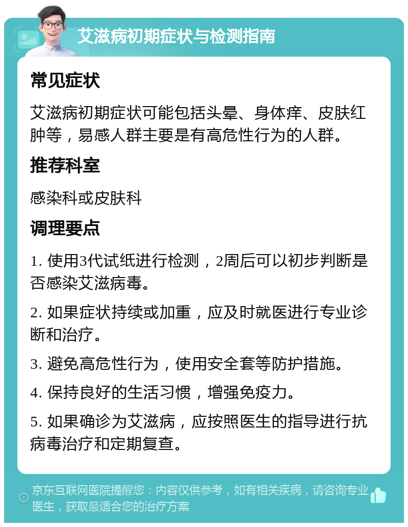 艾滋病初期症状与检测指南 常见症状 艾滋病初期症状可能包括头晕、身体痒、皮肤红肿等，易感人群主要是有高危性行为的人群。 推荐科室 感染科或皮肤科 调理要点 1. 使用3代试纸进行检测，2周后可以初步判断是否感染艾滋病毒。 2. 如果症状持续或加重，应及时就医进行专业诊断和治疗。 3. 避免高危性行为，使用安全套等防护措施。 4. 保持良好的生活习惯，增强免疫力。 5. 如果确诊为艾滋病，应按照医生的指导进行抗病毒治疗和定期复查。