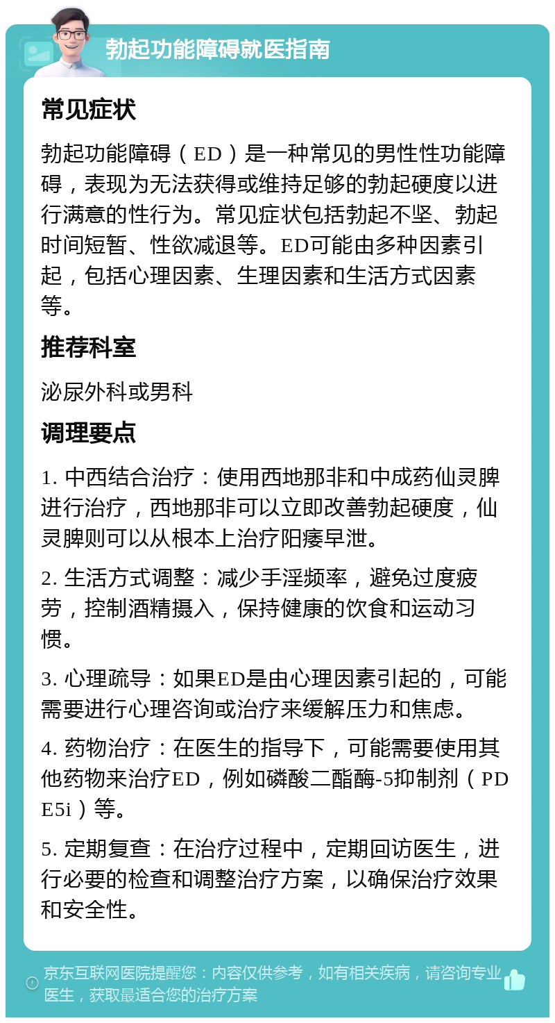 勃起功能障碍就医指南 常见症状 勃起功能障碍（ED）是一种常见的男性性功能障碍，表现为无法获得或维持足够的勃起硬度以进行满意的性行为。常见症状包括勃起不坚、勃起时间短暂、性欲减退等。ED可能由多种因素引起，包括心理因素、生理因素和生活方式因素等。 推荐科室 泌尿外科或男科 调理要点 1. 中西结合治疗：使用西地那非和中成药仙灵脾进行治疗，西地那非可以立即改善勃起硬度，仙灵脾则可以从根本上治疗阳痿早泄。 2. 生活方式调整：减少手淫频率，避免过度疲劳，控制酒精摄入，保持健康的饮食和运动习惯。 3. 心理疏导：如果ED是由心理因素引起的，可能需要进行心理咨询或治疗来缓解压力和焦虑。 4. 药物治疗：在医生的指导下，可能需要使用其他药物来治疗ED，例如磷酸二酯酶-5抑制剂（PDE5i）等。 5. 定期复查：在治疗过程中，定期回访医生，进行必要的检查和调整治疗方案，以确保治疗效果和安全性。