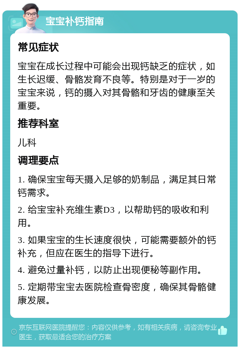 宝宝补钙指南 常见症状 宝宝在成长过程中可能会出现钙缺乏的症状，如生长迟缓、骨骼发育不良等。特别是对于一岁的宝宝来说，钙的摄入对其骨骼和牙齿的健康至关重要。 推荐科室 儿科 调理要点 1. 确保宝宝每天摄入足够的奶制品，满足其日常钙需求。 2. 给宝宝补充维生素D3，以帮助钙的吸收和利用。 3. 如果宝宝的生长速度很快，可能需要额外的钙补充，但应在医生的指导下进行。 4. 避免过量补钙，以防止出现便秘等副作用。 5. 定期带宝宝去医院检查骨密度，确保其骨骼健康发展。