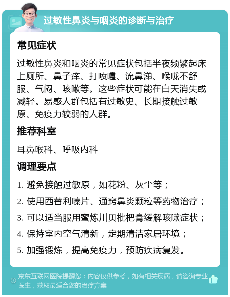 过敏性鼻炎与咽炎的诊断与治疗 常见症状 过敏性鼻炎和咽炎的常见症状包括半夜频繁起床上厕所、鼻子痒、打喷嚏、流鼻涕、喉咙不舒服、气闷、咳嗽等。这些症状可能在白天消失或减轻。易感人群包括有过敏史、长期接触过敏原、免疫力较弱的人群。 推荐科室 耳鼻喉科、呼吸内科 调理要点 1. 避免接触过敏原，如花粉、灰尘等； 2. 使用西替利嗪片、通窍鼻炎颗粒等药物治疗； 3. 可以适当服用蜜炼川贝枇杷膏缓解咳嗽症状； 4. 保持室内空气清新，定期清洁家居环境； 5. 加强锻炼，提高免疫力，预防疾病复发。