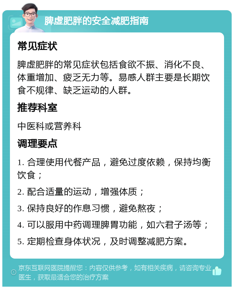 脾虚肥胖的安全减肥指南 常见症状 脾虚肥胖的常见症状包括食欲不振、消化不良、体重增加、疲乏无力等。易感人群主要是长期饮食不规律、缺乏运动的人群。 推荐科室 中医科或营养科 调理要点 1. 合理使用代餐产品，避免过度依赖，保持均衡饮食； 2. 配合适量的运动，增强体质； 3. 保持良好的作息习惯，避免熬夜； 4. 可以服用中药调理脾胃功能，如六君子汤等； 5. 定期检查身体状况，及时调整减肥方案。