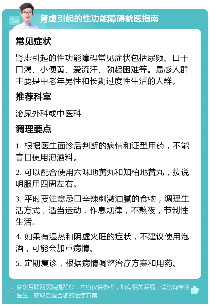 肾虚引起的性功能障碍就医指南 常见症状 肾虚引起的性功能障碍常见症状包括尿频、口干口渴、小便黄、爱流汗、勃起困难等。易感人群主要是中老年男性和长期过度性生活的人群。 推荐科室 泌尿外科或中医科 调理要点 1. 根据医生面诊后判断的病情和证型用药，不能盲目使用泡酒料。 2. 可以配合使用六味地黄丸和知柏地黄丸，按说明服用四周左右。 3. 平时要注意忌口辛辣刺激油腻的食物，调理生活方式，适当运动，作息规律，不熬夜，节制性生活。 4. 如果有湿热和阴虚火旺的症状，不建议使用泡酒，可能会加重病情。 5. 定期复诊，根据病情调整治疗方案和用药。