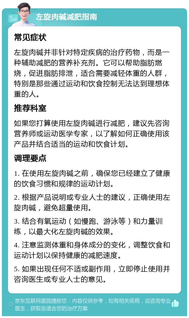 左旋肉碱减肥指南 常见症状 左旋肉碱并非针对特定疾病的治疗药物，而是一种辅助减肥的营养补充剂。它可以帮助脂肪燃烧，促进脂肪排泄，适合需要减轻体重的人群，特别是那些通过运动和饮食控制无法达到理想体重的人。 推荐科室 如果您打算使用左旋肉碱进行减肥，建议先咨询营养师或运动医学专家，以了解如何正确使用该产品并结合适当的运动和饮食计划。 调理要点 1. 在使用左旋肉碱之前，确保您已经建立了健康的饮食习惯和规律的运动计划。 2. 根据产品说明或专业人士的建议，正确使用左旋肉碱，避免超量使用。 3. 结合有氧运动（如慢跑、游泳等）和力量训练，以最大化左旋肉碱的效果。 4. 注意监测体重和身体成分的变化，调整饮食和运动计划以保持健康的减肥速度。 5. 如果出现任何不适或副作用，立即停止使用并咨询医生或专业人士的意见。