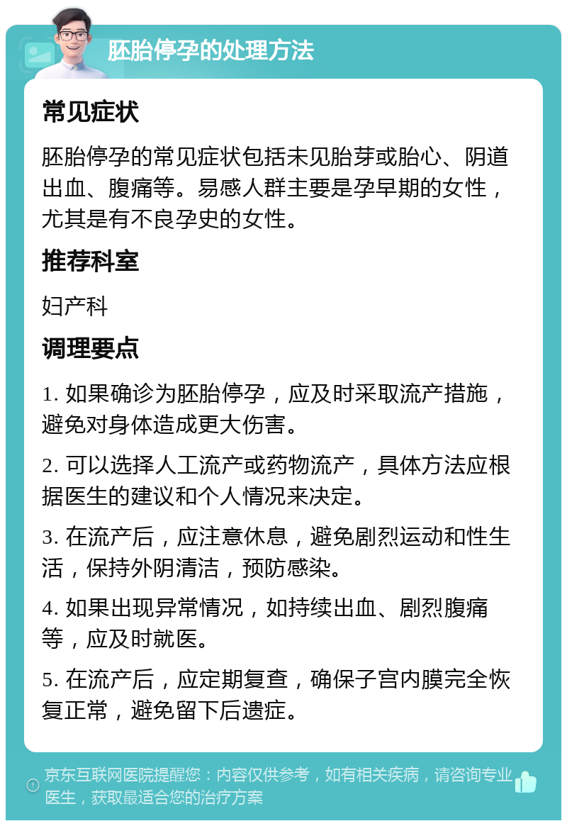 胚胎停孕的处理方法 常见症状 胚胎停孕的常见症状包括未见胎芽或胎心、阴道出血、腹痛等。易感人群主要是孕早期的女性，尤其是有不良孕史的女性。 推荐科室 妇产科 调理要点 1. 如果确诊为胚胎停孕，应及时采取流产措施，避免对身体造成更大伤害。 2. 可以选择人工流产或药物流产，具体方法应根据医生的建议和个人情况来决定。 3. 在流产后，应注意休息，避免剧烈运动和性生活，保持外阴清洁，预防感染。 4. 如果出现异常情况，如持续出血、剧烈腹痛等，应及时就医。 5. 在流产后，应定期复查，确保子宫内膜完全恢复正常，避免留下后遗症。