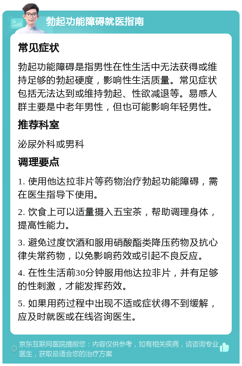 勃起功能障碍就医指南 常见症状 勃起功能障碍是指男性在性生活中无法获得或维持足够的勃起硬度，影响性生活质量。常见症状包括无法达到或维持勃起、性欲减退等。易感人群主要是中老年男性，但也可能影响年轻男性。 推荐科室 泌尿外科或男科 调理要点 1. 使用他达拉非片等药物治疗勃起功能障碍，需在医生指导下使用。 2. 饮食上可以适量摄入五宝茶，帮助调理身体，提高性能力。 3. 避免过度饮酒和服用硝酸酯类降压药物及抗心律失常药物，以免影响药效或引起不良反应。 4. 在性生活前30分钟服用他达拉非片，并有足够的性刺激，才能发挥药效。 5. 如果用药过程中出现不适或症状得不到缓解，应及时就医或在线咨询医生。