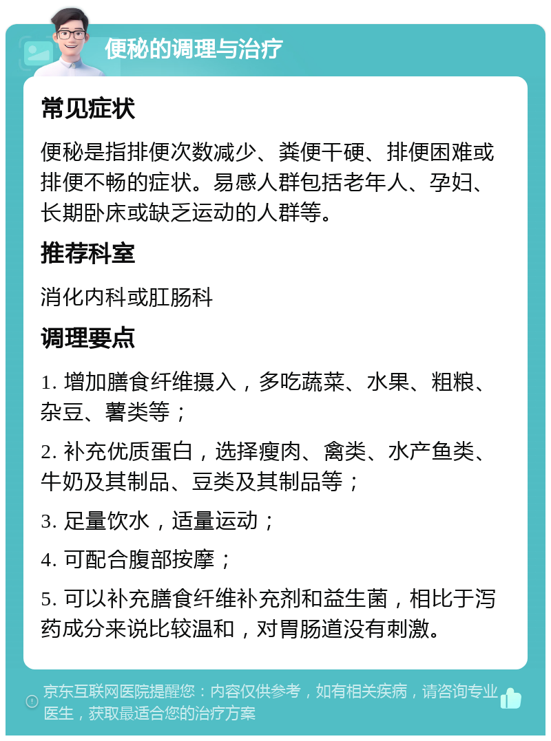 便秘的调理与治疗 常见症状 便秘是指排便次数减少、粪便干硬、排便困难或排便不畅的症状。易感人群包括老年人、孕妇、长期卧床或缺乏运动的人群等。 推荐科室 消化内科或肛肠科 调理要点 1. 增加膳食纤维摄入，多吃蔬菜、水果、粗粮、杂豆、薯类等； 2. 补充优质蛋白，选择瘦肉、禽类、水产鱼类、牛奶及其制品、豆类及其制品等； 3. 足量饮水，适量运动； 4. 可配合腹部按摩； 5. 可以补充膳食纤维补充剂和益生菌，相比于泻药成分来说比较温和，对胃肠道没有刺激。