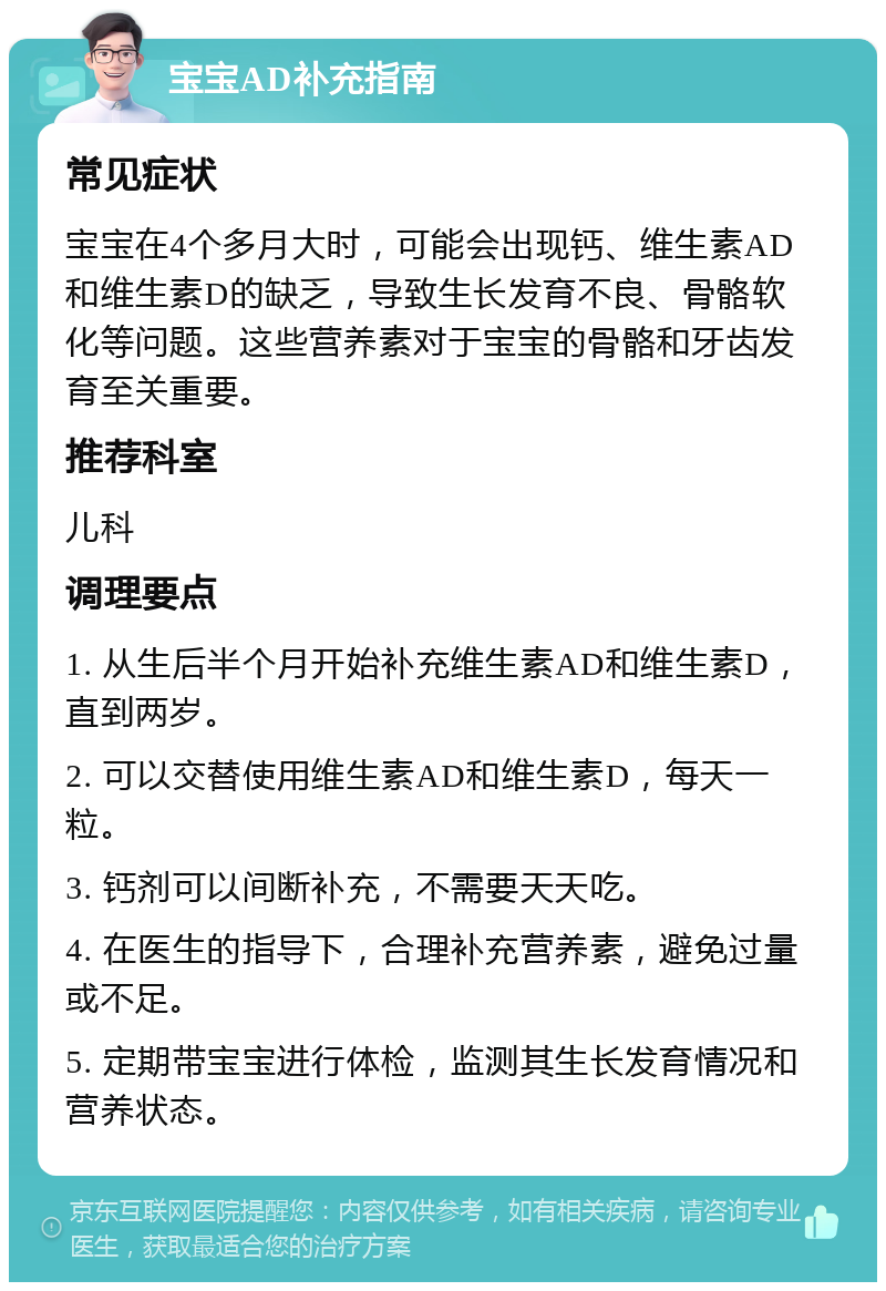 宝宝AD补充指南 常见症状 宝宝在4个多月大时，可能会出现钙、维生素AD和维生素D的缺乏，导致生长发育不良、骨骼软化等问题。这些营养素对于宝宝的骨骼和牙齿发育至关重要。 推荐科室 儿科 调理要点 1. 从生后半个月开始补充维生素AD和维生素D，直到两岁。 2. 可以交替使用维生素AD和维生素D，每天一粒。 3. 钙剂可以间断补充，不需要天天吃。 4. 在医生的指导下，合理补充营养素，避免过量或不足。 5. 定期带宝宝进行体检，监测其生长发育情况和营养状态。