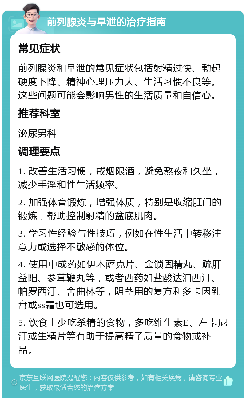 前列腺炎与早泄的治疗指南 常见症状 前列腺炎和早泄的常见症状包括射精过快、勃起硬度下降、精神心理压力大、生活习惯不良等。这些问题可能会影响男性的生活质量和自信心。 推荐科室 泌尿男科 调理要点 1. 改善生活习惯，戒烟限酒，避免熬夜和久坐，减少手淫和性生活频率。 2. 加强体育锻炼，增强体质，特别是收缩肛门的锻炼，帮助控制射精的盆底肌肉。 3. 学习性经验与性技巧，例如在性生活中转移注意力或选择不敏感的体位。 4. 使用中成药如伊木萨克片、金锁固精丸、疏肝益阳、参茸鞭丸等，或者西药如盐酸达泊西汀、帕罗西汀、舍曲林等，阴茎用的复方利多卡因乳膏或ss霜也可选用。 5. 饮食上少吃杀精的食物，多吃维生素E、左卡尼汀或生精片等有助于提高精子质量的食物或补品。