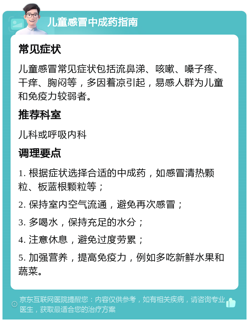 儿童感冒中成药指南 常见症状 儿童感冒常见症状包括流鼻涕、咳嗽、嗓子疼、干痒、胸闷等，多因着凉引起，易感人群为儿童和免疫力较弱者。 推荐科室 儿科或呼吸内科 调理要点 1. 根据症状选择合适的中成药，如感冒清热颗粒、板蓝根颗粒等； 2. 保持室内空气流通，避免再次感冒； 3. 多喝水，保持充足的水分； 4. 注意休息，避免过度劳累； 5. 加强营养，提高免疫力，例如多吃新鲜水果和蔬菜。