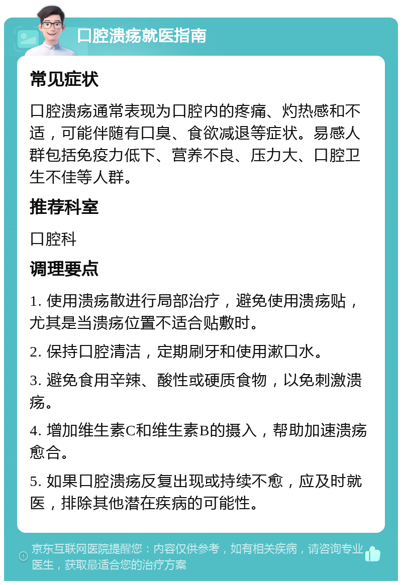 口腔溃疡就医指南 常见症状 口腔溃疡通常表现为口腔内的疼痛、灼热感和不适，可能伴随有口臭、食欲减退等症状。易感人群包括免疫力低下、营养不良、压力大、口腔卫生不佳等人群。 推荐科室 口腔科 调理要点 1. 使用溃疡散进行局部治疗，避免使用溃疡贴，尤其是当溃疡位置不适合贴敷时。 2. 保持口腔清洁，定期刷牙和使用漱口水。 3. 避免食用辛辣、酸性或硬质食物，以免刺激溃疡。 4. 增加维生素C和维生素B的摄入，帮助加速溃疡愈合。 5. 如果口腔溃疡反复出现或持续不愈，应及时就医，排除其他潜在疾病的可能性。