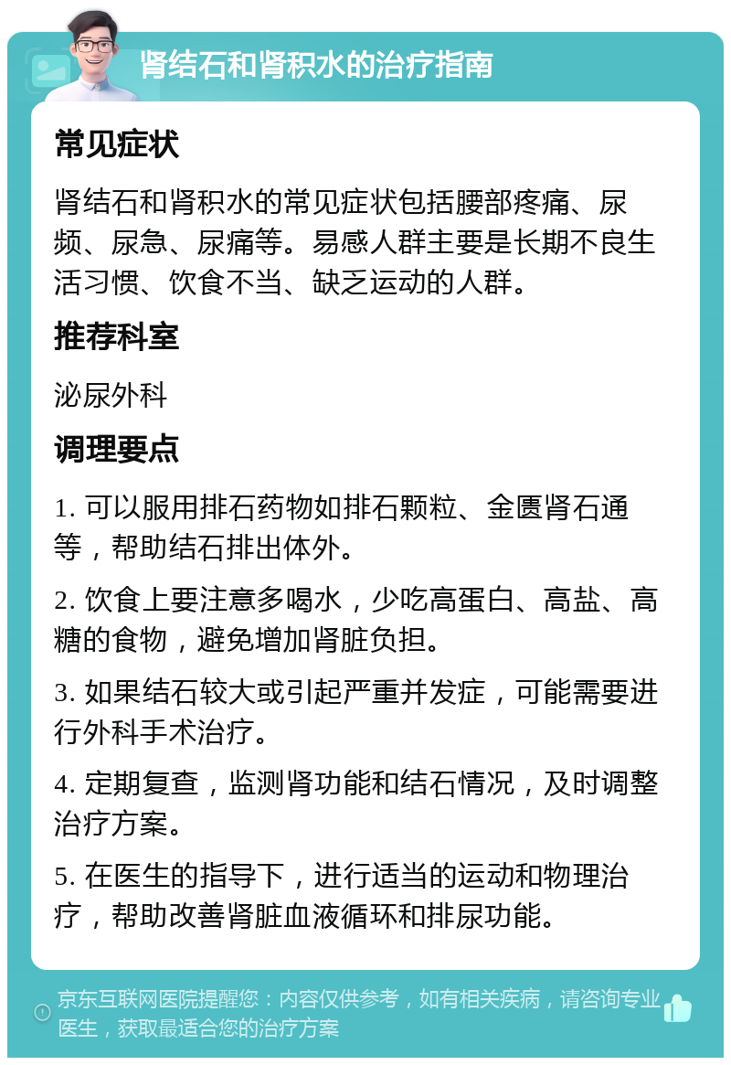 肾结石和肾积水的治疗指南 常见症状 肾结石和肾积水的常见症状包括腰部疼痛、尿频、尿急、尿痛等。易感人群主要是长期不良生活习惯、饮食不当、缺乏运动的人群。 推荐科室 泌尿外科 调理要点 1. 可以服用排石药物如排石颗粒、金匮肾石通等，帮助结石排出体外。 2. 饮食上要注意多喝水，少吃高蛋白、高盐、高糖的食物，避免增加肾脏负担。 3. 如果结石较大或引起严重并发症，可能需要进行外科手术治疗。 4. 定期复查，监测肾功能和结石情况，及时调整治疗方案。 5. 在医生的指导下，进行适当的运动和物理治疗，帮助改善肾脏血液循环和排尿功能。