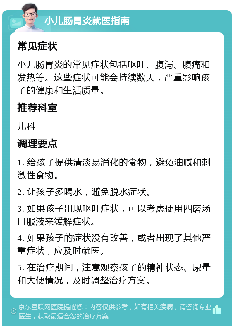 小儿肠胃炎就医指南 常见症状 小儿肠胃炎的常见症状包括呕吐、腹泻、腹痛和发热等。这些症状可能会持续数天，严重影响孩子的健康和生活质量。 推荐科室 儿科 调理要点 1. 给孩子提供清淡易消化的食物，避免油腻和刺激性食物。 2. 让孩子多喝水，避免脱水症状。 3. 如果孩子出现呕吐症状，可以考虑使用四磨汤口服液来缓解症状。 4. 如果孩子的症状没有改善，或者出现了其他严重症状，应及时就医。 5. 在治疗期间，注意观察孩子的精神状态、尿量和大便情况，及时调整治疗方案。