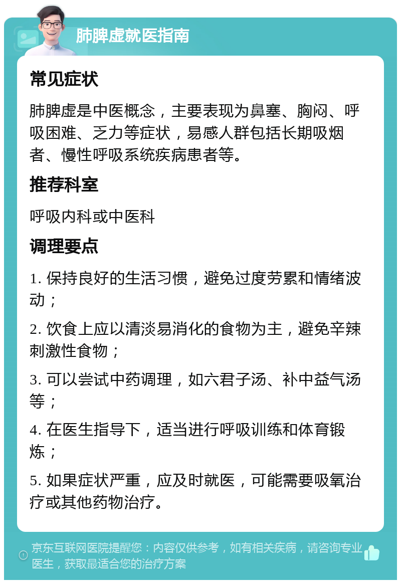 肺脾虚就医指南 常见症状 肺脾虚是中医概念，主要表现为鼻塞、胸闷、呼吸困难、乏力等症状，易感人群包括长期吸烟者、慢性呼吸系统疾病患者等。 推荐科室 呼吸内科或中医科 调理要点 1. 保持良好的生活习惯，避免过度劳累和情绪波动； 2. 饮食上应以清淡易消化的食物为主，避免辛辣刺激性食物； 3. 可以尝试中药调理，如六君子汤、补中益气汤等； 4. 在医生指导下，适当进行呼吸训练和体育锻炼； 5. 如果症状严重，应及时就医，可能需要吸氧治疗或其他药物治疗。