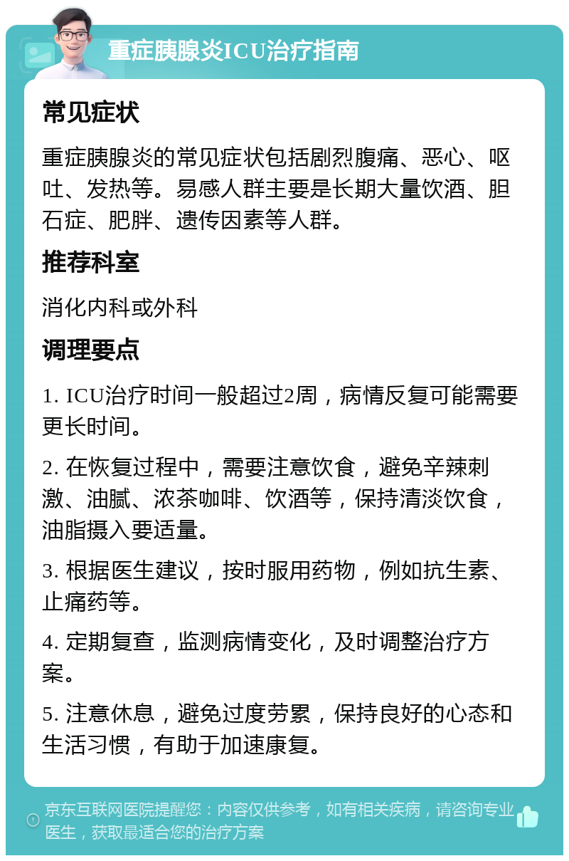 重症胰腺炎ICU治疗指南 常见症状 重症胰腺炎的常见症状包括剧烈腹痛、恶心、呕吐、发热等。易感人群主要是长期大量饮酒、胆石症、肥胖、遗传因素等人群。 推荐科室 消化内科或外科 调理要点 1. ICU治疗时间一般超过2周，病情反复可能需要更长时间。 2. 在恢复过程中，需要注意饮食，避免辛辣刺激、油腻、浓茶咖啡、饮酒等，保持清淡饮食，油脂摄入要适量。 3. 根据医生建议，按时服用药物，例如抗生素、止痛药等。 4. 定期复查，监测病情变化，及时调整治疗方案。 5. 注意休息，避免过度劳累，保持良好的心态和生活习惯，有助于加速康复。