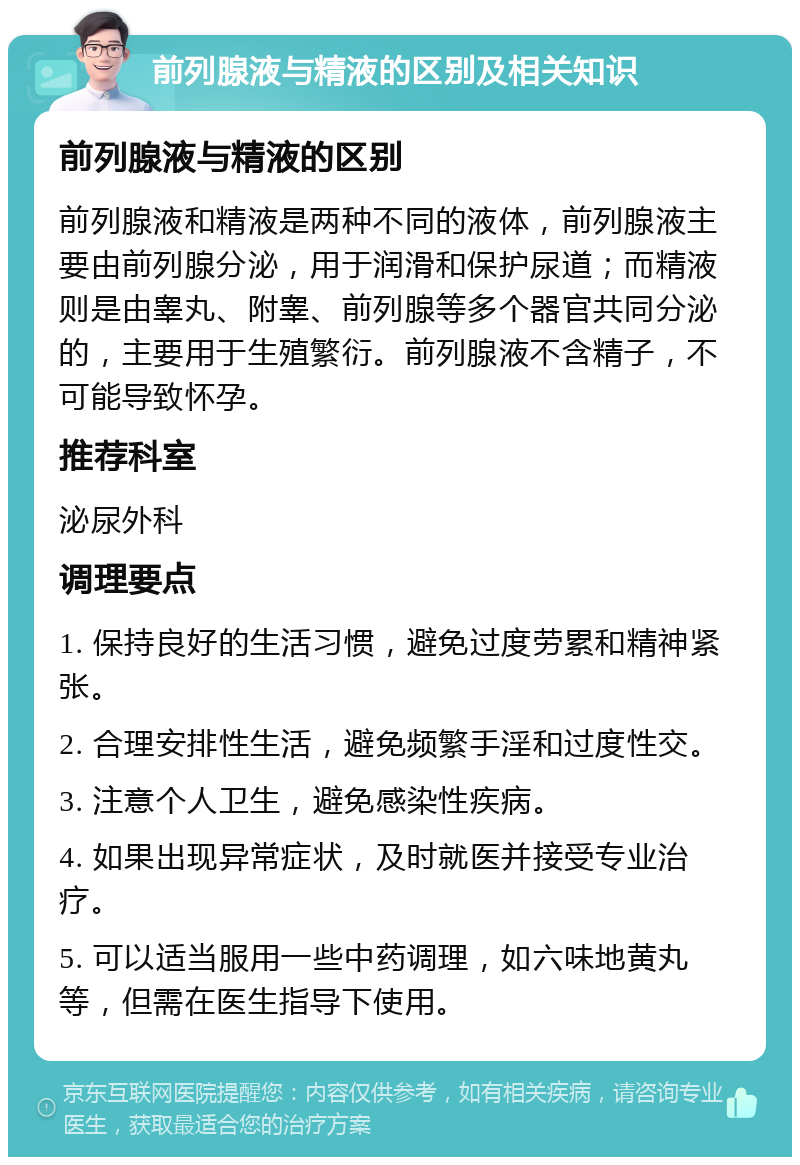 前列腺液与精液的区别及相关知识 前列腺液与精液的区别 前列腺液和精液是两种不同的液体，前列腺液主要由前列腺分泌，用于润滑和保护尿道；而精液则是由睾丸、附睾、前列腺等多个器官共同分泌的，主要用于生殖繁衍。前列腺液不含精子，不可能导致怀孕。 推荐科室 泌尿外科 调理要点 1. 保持良好的生活习惯，避免过度劳累和精神紧张。 2. 合理安排性生活，避免频繁手淫和过度性交。 3. 注意个人卫生，避免感染性疾病。 4. 如果出现异常症状，及时就医并接受专业治疗。 5. 可以适当服用一些中药调理，如六味地黄丸等，但需在医生指导下使用。