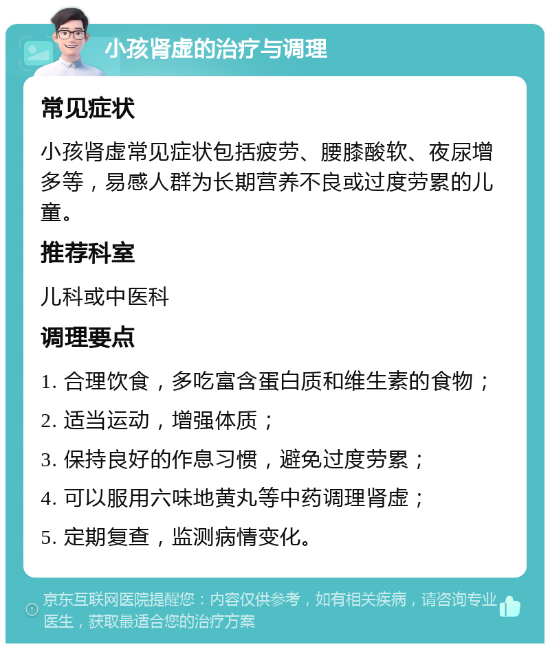 小孩肾虚的治疗与调理 常见症状 小孩肾虚常见症状包括疲劳、腰膝酸软、夜尿增多等，易感人群为长期营养不良或过度劳累的儿童。 推荐科室 儿科或中医科 调理要点 1. 合理饮食，多吃富含蛋白质和维生素的食物； 2. 适当运动，增强体质； 3. 保持良好的作息习惯，避免过度劳累； 4. 可以服用六味地黄丸等中药调理肾虚； 5. 定期复查，监测病情变化。