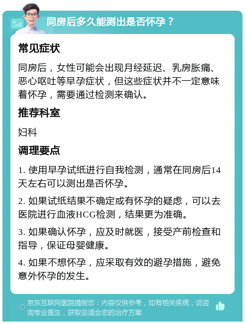 同房后多久能测出是否怀孕？ 常见症状 同房后，女性可能会出现月经延迟、乳房胀痛、恶心呕吐等早孕症状，但这些症状并不一定意味着怀孕，需要通过检测来确认。 推荐科室 妇科 调理要点 1. 使用早孕试纸进行自我检测，通常在同房后14天左右可以测出是否怀孕。 2. 如果试纸结果不确定或有怀孕的疑虑，可以去医院进行血液HCG检测，结果更为准确。 3. 如果确认怀孕，应及时就医，接受产前检查和指导，保证母婴健康。 4. 如果不想怀孕，应采取有效的避孕措施，避免意外怀孕的发生。