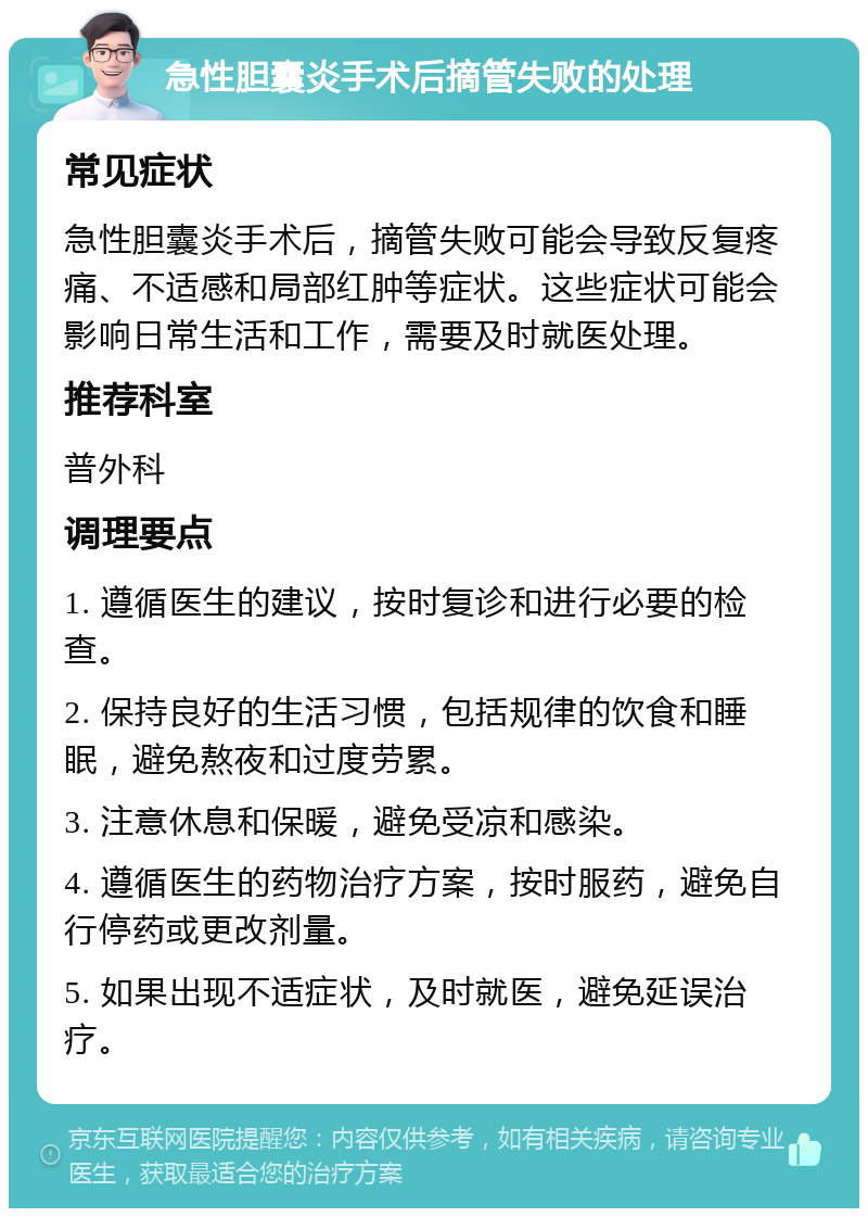 急性胆囊炎手术后摘管失败的处理 常见症状 急性胆囊炎手术后，摘管失败可能会导致反复疼痛、不适感和局部红肿等症状。这些症状可能会影响日常生活和工作，需要及时就医处理。 推荐科室 普外科 调理要点 1. 遵循医生的建议，按时复诊和进行必要的检查。 2. 保持良好的生活习惯，包括规律的饮食和睡眠，避免熬夜和过度劳累。 3. 注意休息和保暖，避免受凉和感染。 4. 遵循医生的药物治疗方案，按时服药，避免自行停药或更改剂量。 5. 如果出现不适症状，及时就医，避免延误治疗。