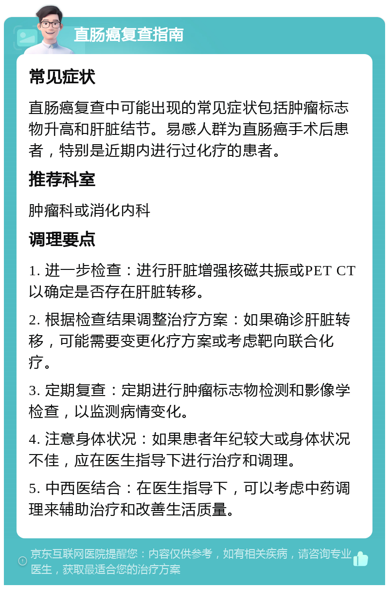 直肠癌复查指南 常见症状 直肠癌复查中可能出现的常见症状包括肿瘤标志物升高和肝脏结节。易感人群为直肠癌手术后患者，特别是近期内进行过化疗的患者。 推荐科室 肿瘤科或消化内科 调理要点 1. 进一步检查：进行肝脏增强核磁共振或PET CT以确定是否存在肝脏转移。 2. 根据检查结果调整治疗方案：如果确诊肝脏转移，可能需要变更化疗方案或考虑靶向联合化疗。 3. 定期复查：定期进行肿瘤标志物检测和影像学检查，以监测病情变化。 4. 注意身体状况：如果患者年纪较大或身体状况不佳，应在医生指导下进行治疗和调理。 5. 中西医结合：在医生指导下，可以考虑中药调理来辅助治疗和改善生活质量。