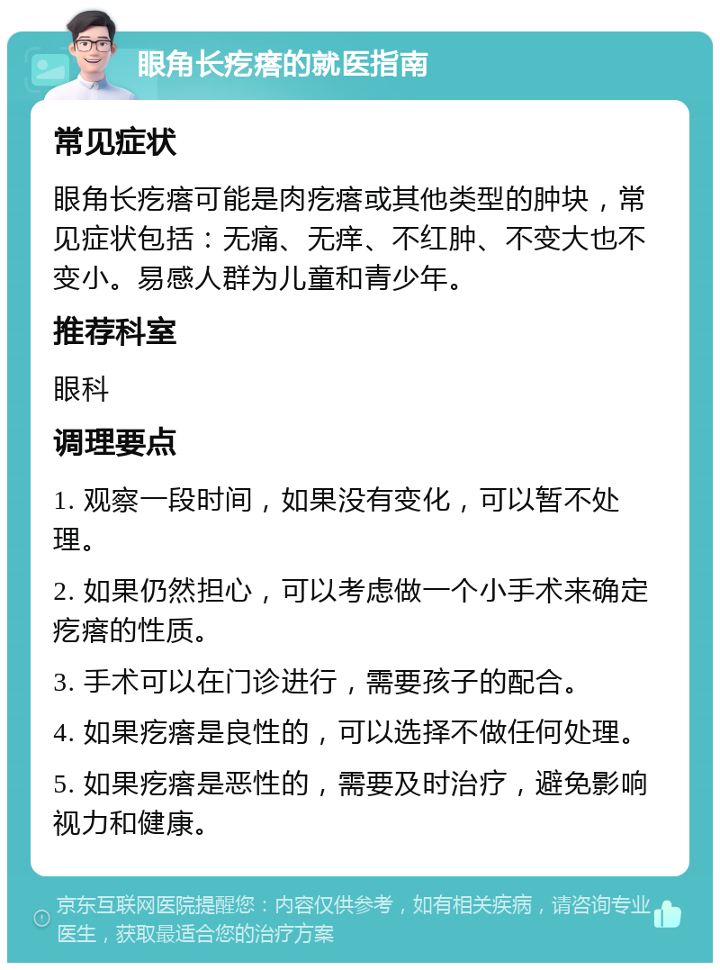 眼角长疙瘩的就医指南 常见症状 眼角长疙瘩可能是肉疙瘩或其他类型的肿块，常见症状包括：无痛、无痒、不红肿、不变大也不变小。易感人群为儿童和青少年。 推荐科室 眼科 调理要点 1. 观察一段时间，如果没有变化，可以暂不处理。 2. 如果仍然担心，可以考虑做一个小手术来确定疙瘩的性质。 3. 手术可以在门诊进行，需要孩子的配合。 4. 如果疙瘩是良性的，可以选择不做任何处理。 5. 如果疙瘩是恶性的，需要及时治疗，避免影响视力和健康。