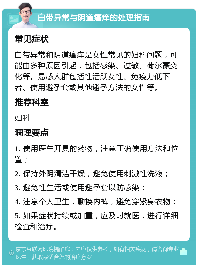 白带异常与阴道瘙痒的处理指南 常见症状 白带异常和阴道瘙痒是女性常见的妇科问题，可能由多种原因引起，包括感染、过敏、荷尔蒙变化等。易感人群包括性活跃女性、免疫力低下者、使用避孕套或其他避孕方法的女性等。 推荐科室 妇科 调理要点 1. 使用医生开具的药物，注意正确使用方法和位置； 2. 保持外阴清洁干燥，避免使用刺激性洗液； 3. 避免性生活或使用避孕套以防感染； 4. 注意个人卫生，勤换内裤，避免穿紧身衣物； 5. 如果症状持续或加重，应及时就医，进行详细检查和治疗。