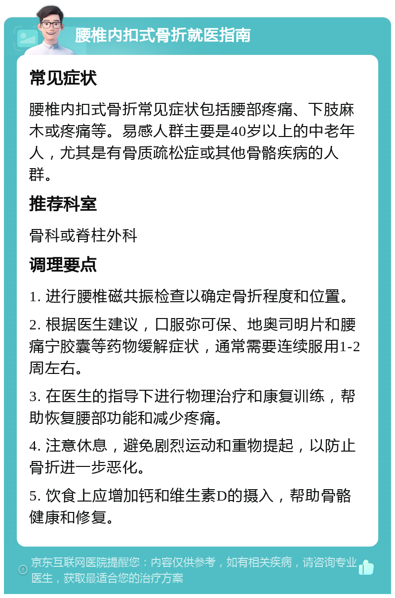 腰椎内扣式骨折就医指南 常见症状 腰椎内扣式骨折常见症状包括腰部疼痛、下肢麻木或疼痛等。易感人群主要是40岁以上的中老年人，尤其是有骨质疏松症或其他骨骼疾病的人群。 推荐科室 骨科或脊柱外科 调理要点 1. 进行腰椎磁共振检查以确定骨折程度和位置。 2. 根据医生建议，口服弥可保、地奥司明片和腰痛宁胶囊等药物缓解症状，通常需要连续服用1-2周左右。 3. 在医生的指导下进行物理治疗和康复训练，帮助恢复腰部功能和减少疼痛。 4. 注意休息，避免剧烈运动和重物提起，以防止骨折进一步恶化。 5. 饮食上应增加钙和维生素D的摄入，帮助骨骼健康和修复。