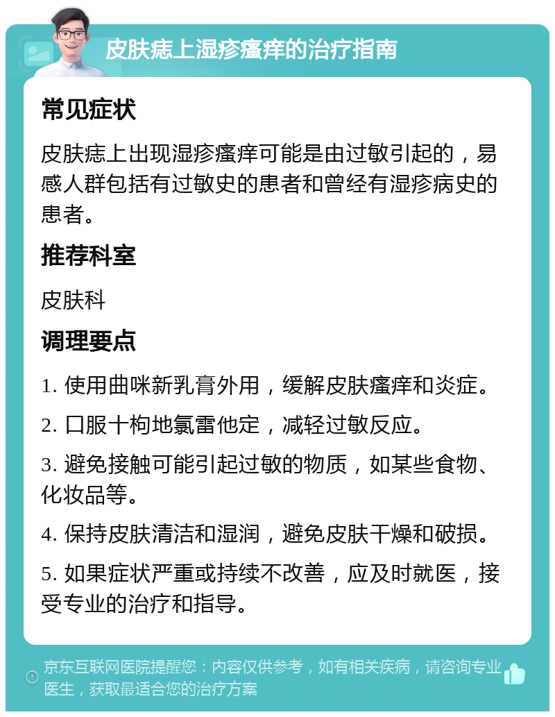 皮肤痣上湿疹瘙痒的治疗指南 常见症状 皮肤痣上出现湿疹瘙痒可能是由过敏引起的，易感人群包括有过敏史的患者和曾经有湿疹病史的患者。 推荐科室 皮肤科 调理要点 1. 使用曲咪新乳膏外用，缓解皮肤瘙痒和炎症。 2. 口服十枸地氯雷他定，减轻过敏反应。 3. 避免接触可能引起过敏的物质，如某些食物、化妆品等。 4. 保持皮肤清洁和湿润，避免皮肤干燥和破损。 5. 如果症状严重或持续不改善，应及时就医，接受专业的治疗和指导。