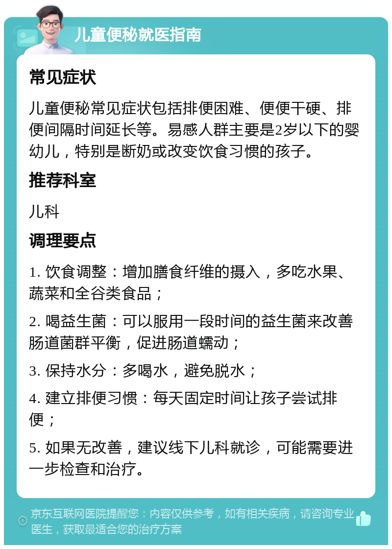 儿童便秘就医指南 常见症状 儿童便秘常见症状包括排便困难、便便干硬、排便间隔时间延长等。易感人群主要是2岁以下的婴幼儿，特别是断奶或改变饮食习惯的孩子。 推荐科室 儿科 调理要点 1. 饮食调整：增加膳食纤维的摄入，多吃水果、蔬菜和全谷类食品； 2. 喝益生菌：可以服用一段时间的益生菌来改善肠道菌群平衡，促进肠道蠕动； 3. 保持水分：多喝水，避免脱水； 4. 建立排便习惯：每天固定时间让孩子尝试排便； 5. 如果无改善，建议线下儿科就诊，可能需要进一步检查和治疗。